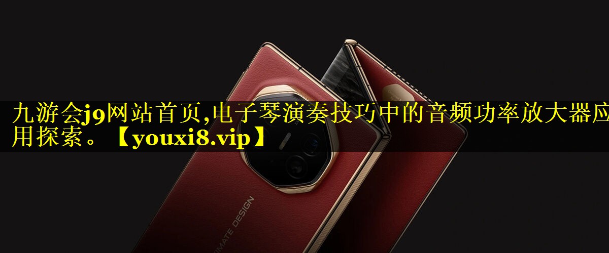 九游会j9网站首页,电子琴演奏技巧中的音频功率放大器应用探索。