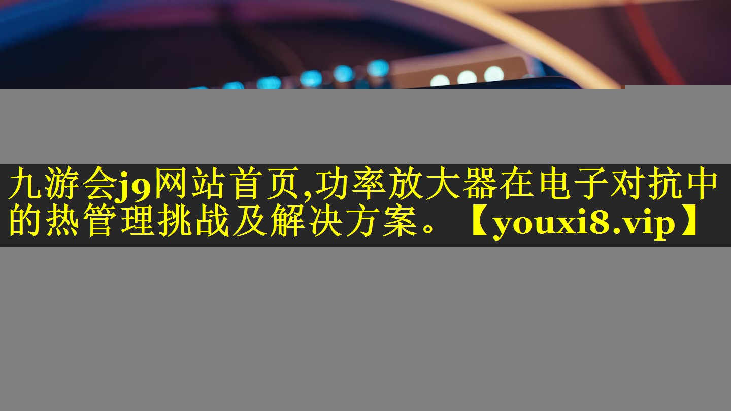 九游会j9网站首页,功率放大器在电子对抗中的热管理挑战及解决方案。