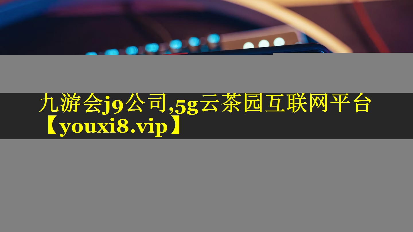 九游会j9公司,5g云茶园互联网平台