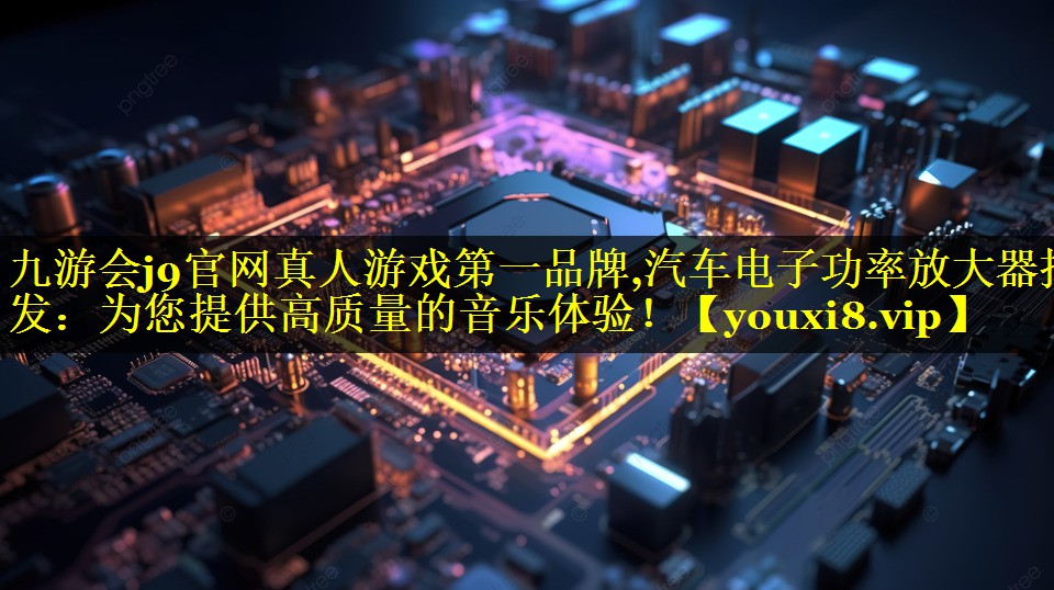 九游会j9官网真人游戏第一品牌,汽车电子功率放大器批发：为您提供高质量的音乐体验！