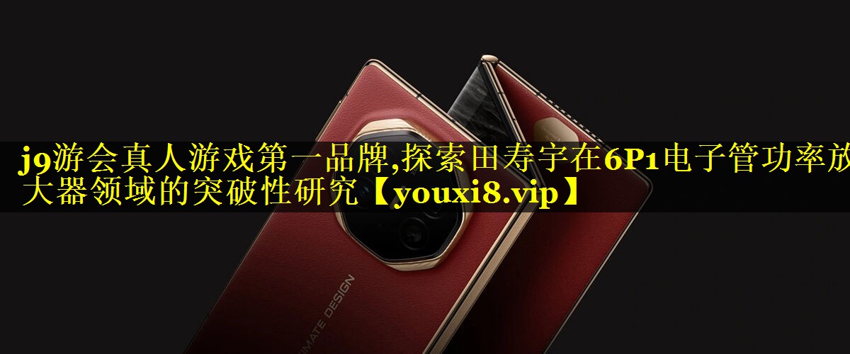 j9游会真人游戏第一品牌,探索田寿宇在6P1电子管功率放大器领域的突破性研究