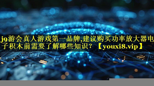 j9游会真人游戏第一品牌,建议购买功率放大器电子积木前需要了解哪些知识？