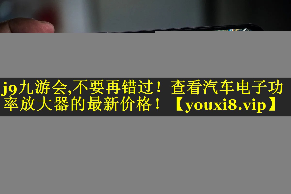 j9九游会,不要再错过！查看汽车电子功率放大器的最新价格！