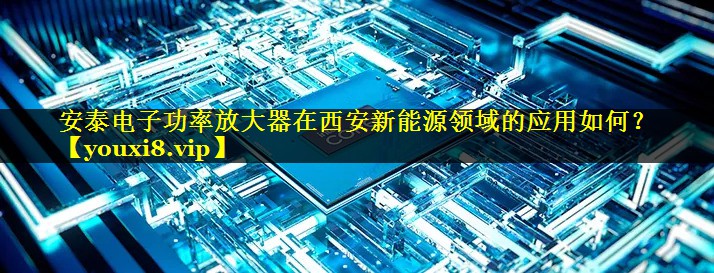 安泰电子功率放大器在西安新能源领域的应用如何？