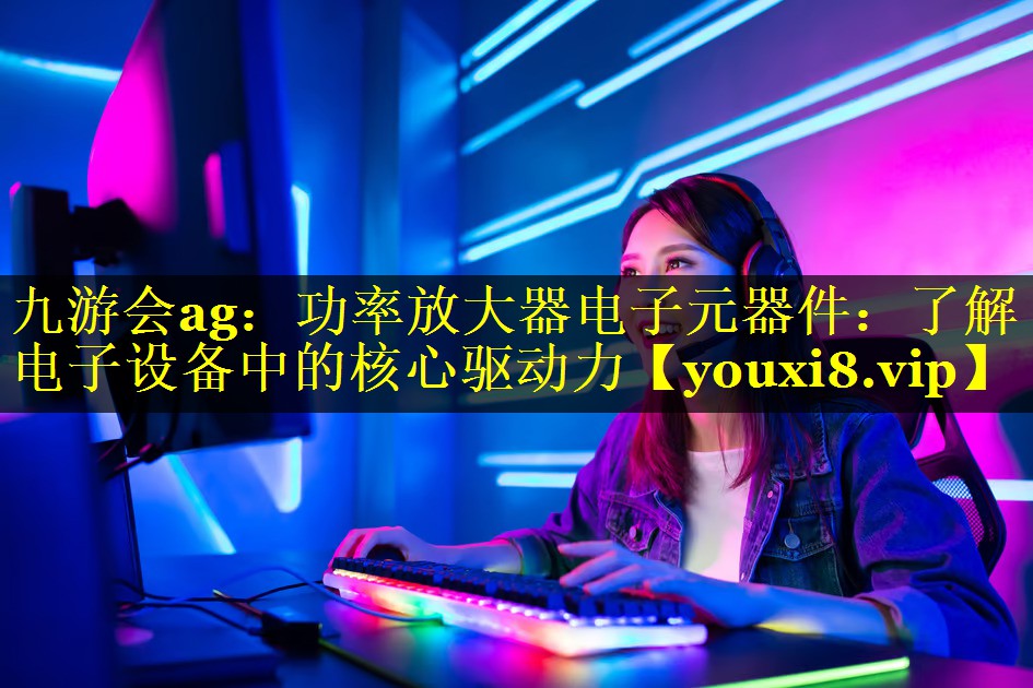 功率放大器电子元器件:了解电子设备中的核心驱动力 功率放大器电子元器件:了解电子设备中的核心驱动力