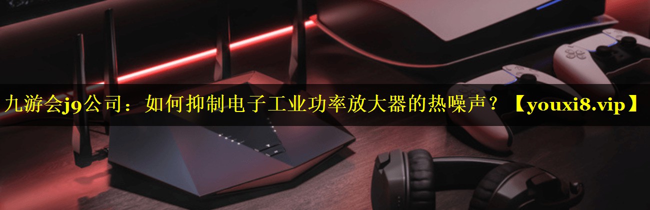 如何抑制电子工业功率放大器的热噪声? 如何抑制电子工业功率放大器的热噪声?