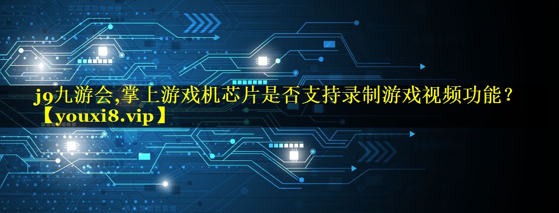 掌上游戏机芯片是否支持录制游戏视频功能? 掌上游戏机芯片是否支持录制游戏视频功能?
