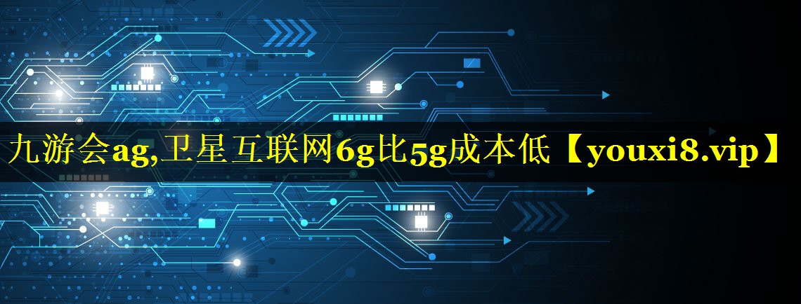 卫星互联网6g比5g成本低 卫星互联网6g比5g成本低