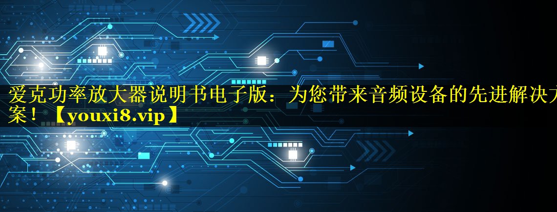 爱克功率放大器说明书电子版:为您带来音频设备的先进解决方案! 爱克功率放大器说明书电子版:为您带来音频设备的先进解决方案!