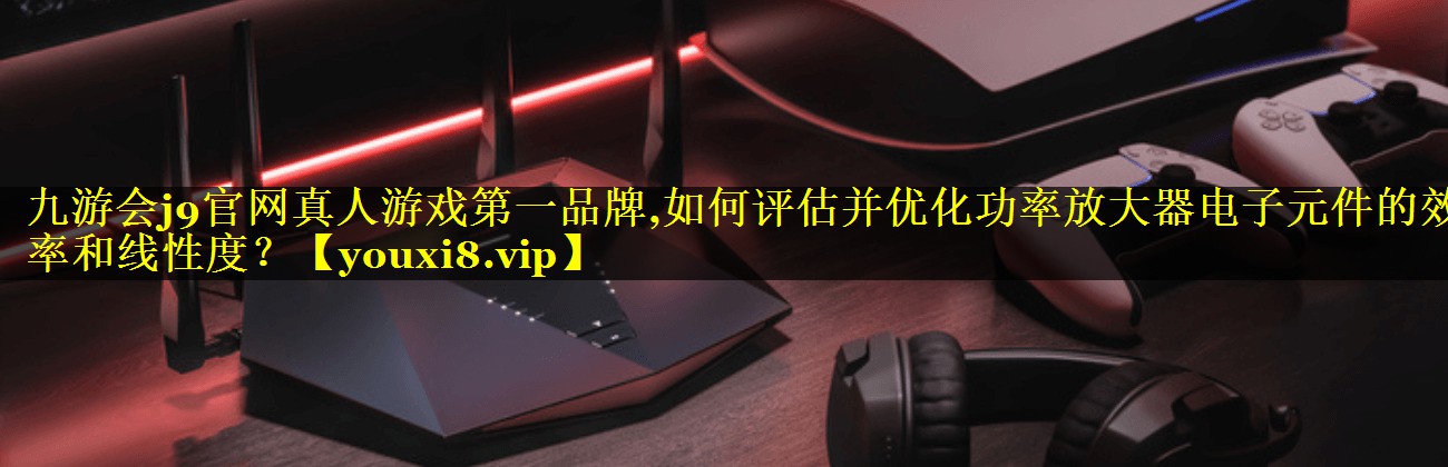 如何评估并优化功率放大器电子元件的效率和线性度? 如何评估并优化功率放大器电子元件的效率和线性度?