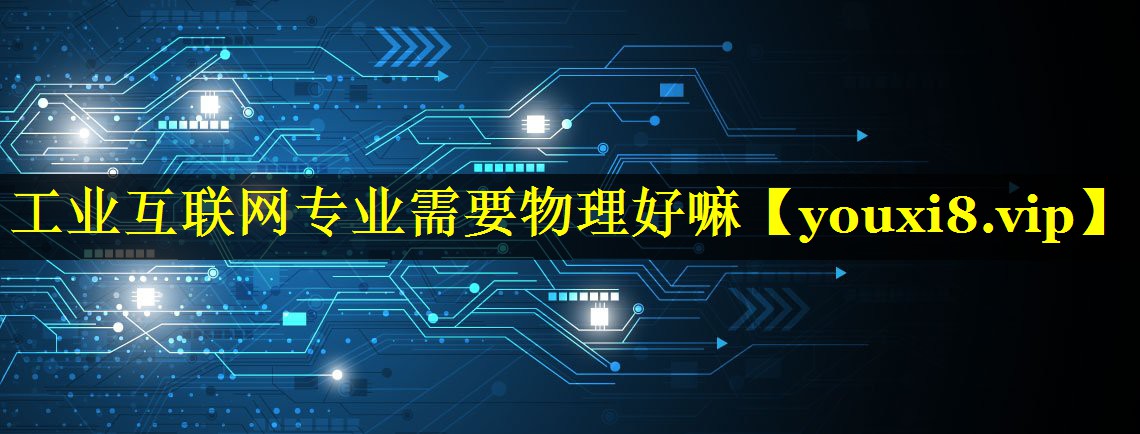 工业互联网专业需要物理好嘛 工业互联网专业需要物理好嘛