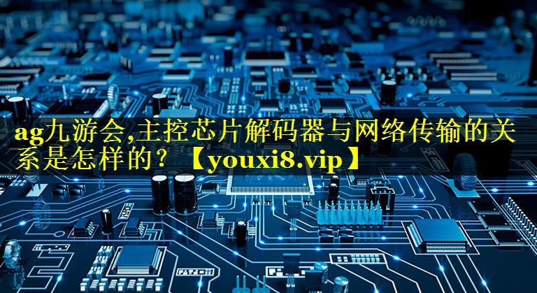 主控芯片解码器与网络传输的关系是怎样的? 主控芯片解码器与网络传输的关系是怎样的?