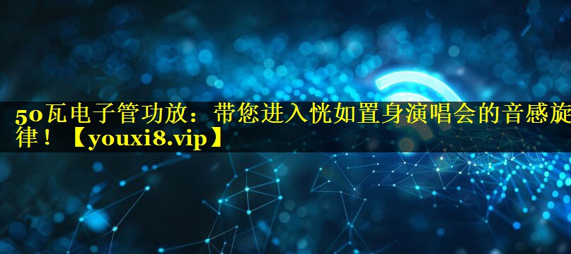 50瓦电子管功放:带您进入恍如置身演唱会的音感旋律! 50瓦电子管功放:带您进入恍如置身演唱会的音感旋律!