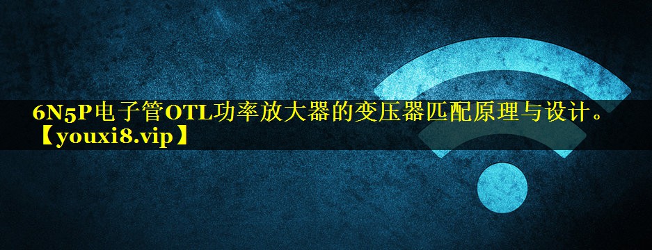 6N5P电子管OTL功率放大器的变压器匹配原理与设计。 6N5P电子管OTL功率放大器的变压器匹配原理与设计。