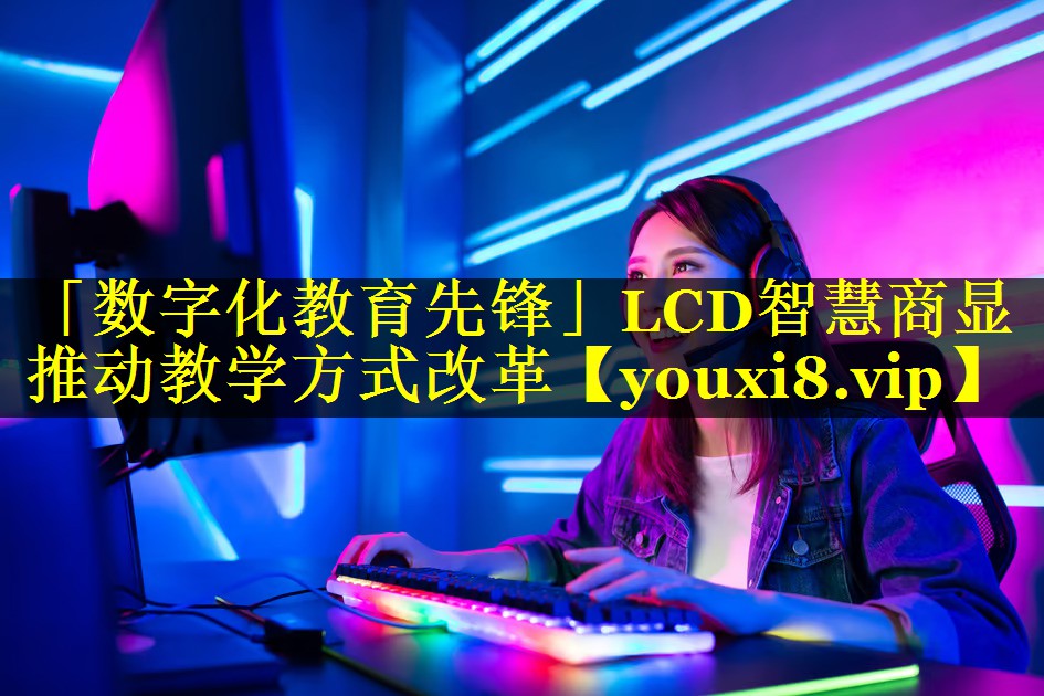 「数字化教育先锋」LCD智慧商显推动教学方式改革 「数字化教育先锋」LCD智慧商显推动教学方式改革