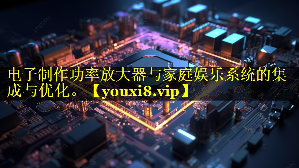 电子制作功率放大器与家庭娱乐系统的集成与优化。 电子制作功率放大器与家庭娱乐系统的集成与优化。