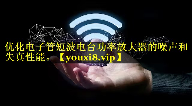 优化电子管短波电台功率放大器的噪声和失真性能。 优化电子管短波电台功率放大器的噪声和失真性能。