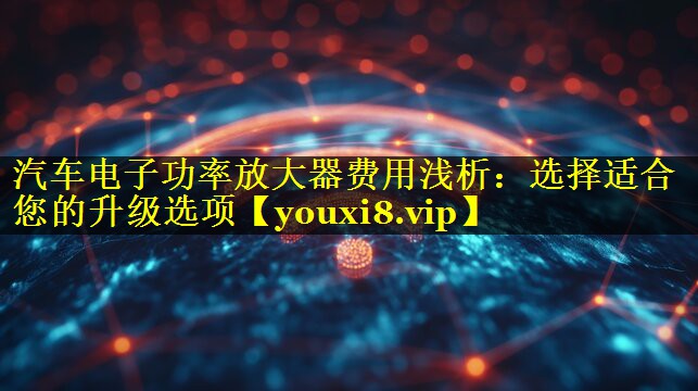 汽车电子功率放大器费用浅析:选择适合您的升级选项 汽车电子功率放大器费用浅析:选择适合您的升级选项