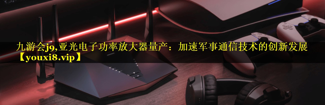 亚光电子功率放大器量产:加速军事通信技术的创新发展 亚光电子功率放大器量产:加速军事通信技术的创新发展