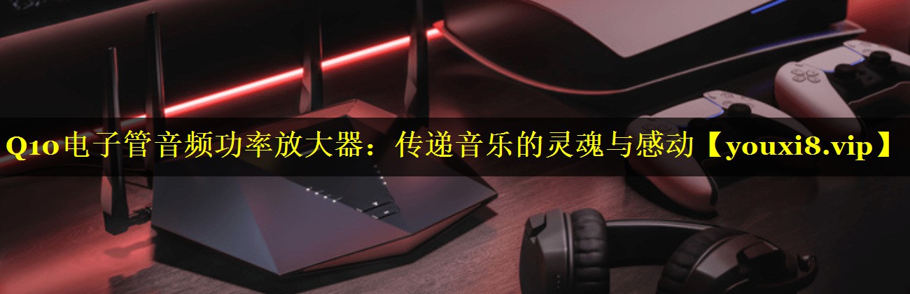 Q10电子管音频功率放大器:传递音乐的灵魂与感动 Q10电子管音频功率放大器:传递音乐的灵魂与感动