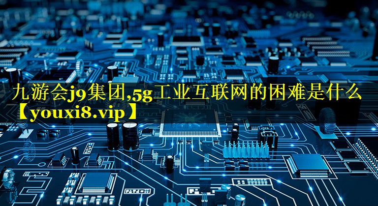 5g工业互联网的困难是什么 5g工业互联网的困难是什么
