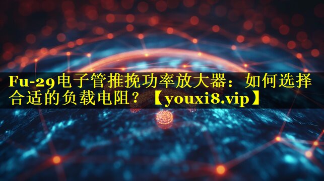 Fu-29电子管推挽功率放大器:如何选择合适的负载电阻? Fu-29电子管推挽功率放大器:如何选择合适的负载电阻?