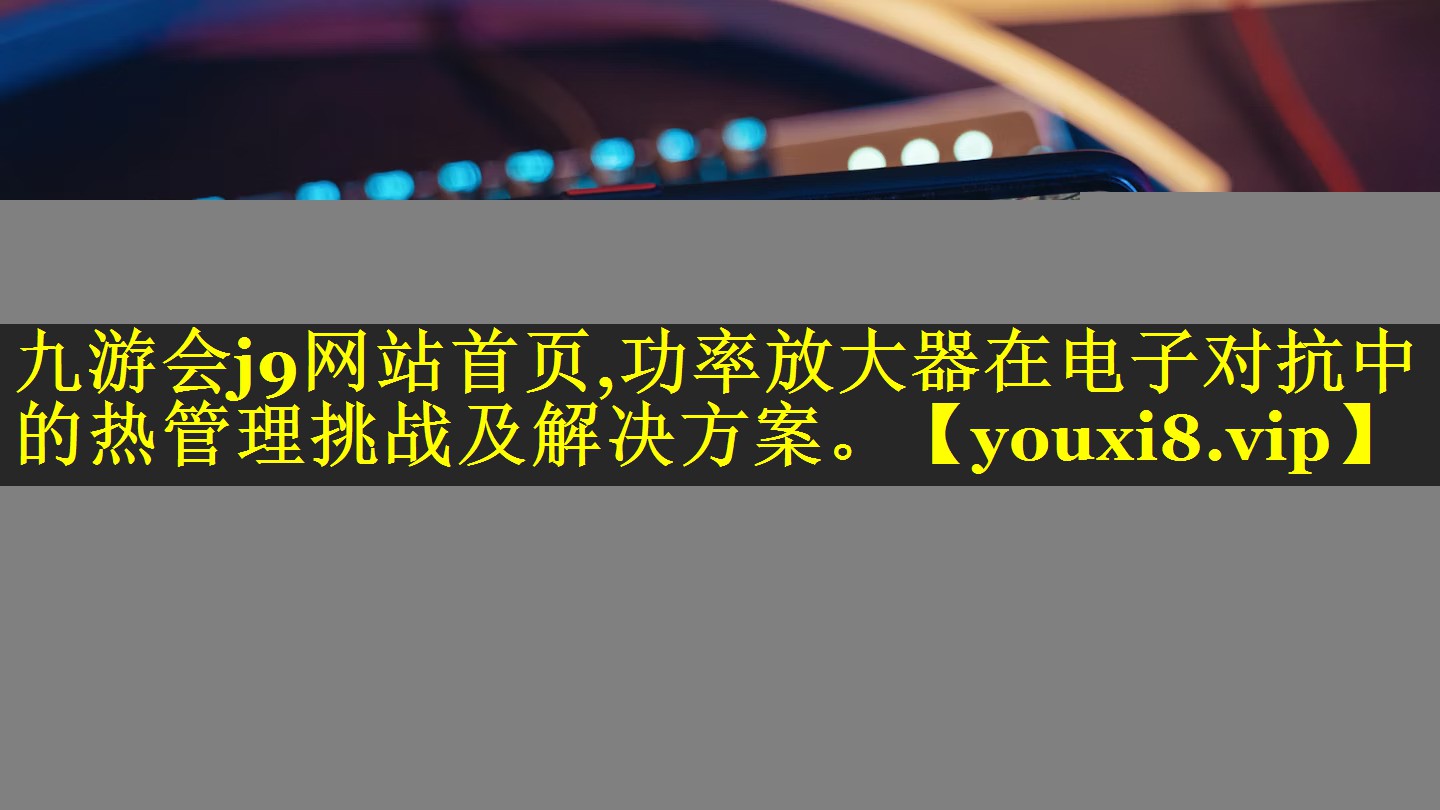 功率放大器在电子对抗中的热管理挑战及解决方案。 功率放大器在电子对抗中的热管理挑战及解决方案。