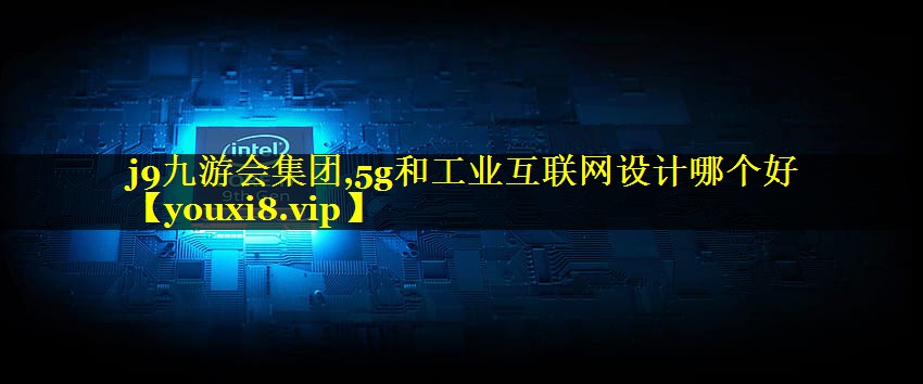 5g和工业互联网设计哪个好 5g和工业互联网设计哪个好