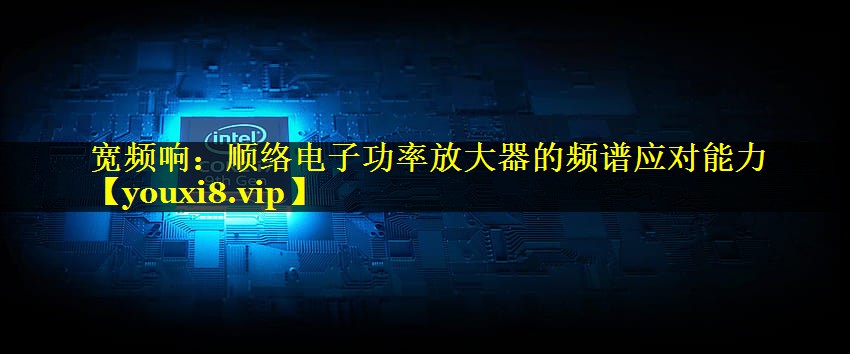 宽频响:顺络电子功率放大器的频谱应对能力 宽频响:顺络电子功率放大器的频谱应对能力