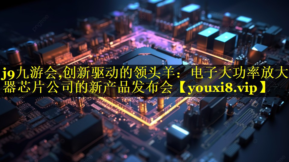 创新驱动的领头羊:电子大功率放大器芯片公司的新产品发布会 创新驱动的领头羊:电子大功率放大器芯片公司的新产品发布会