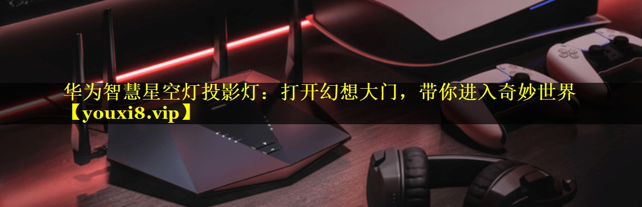 华为智慧星空灯投影灯:打开幻想大门,带你进入奇妙世界 华为智慧星空灯投影灯:打开幻想大门,带你进入奇妙世界